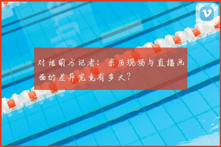 对话前方记者：亲历现场与直播画面的差异究竟有多大？