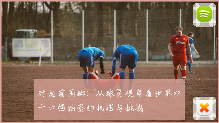 对话前国脚：从球员视角看世界杯十六强抽签的机遇与挑战