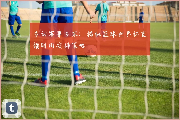 专访赛事专家:揭秘篮球世界杯直播时间安排策略
