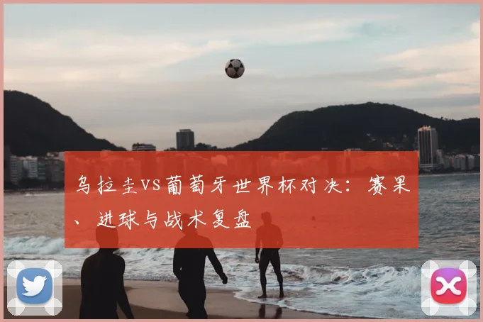 乌拉圭vs葡萄牙世界杯对决:赛果、进球与战术复盘