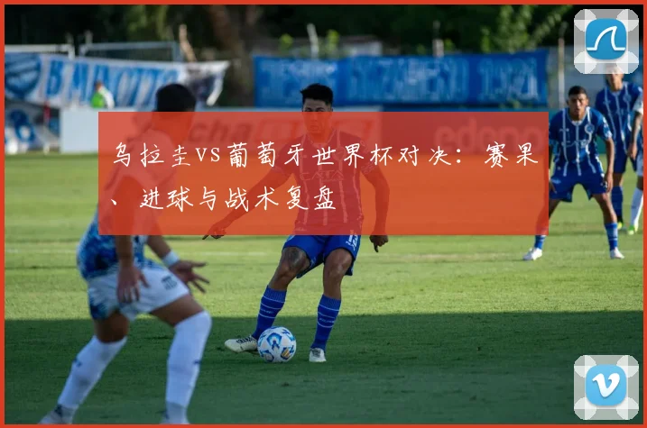 乌拉圭vs葡萄牙世界杯对决:赛果、进球与战术复盘