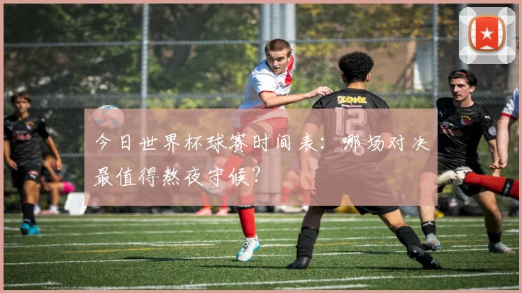 今日世界杯球赛时间表：哪场对决最值得熬夜守候？