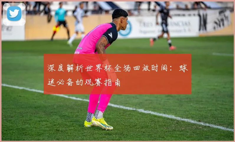 深度解析世界杯全场回放时间：球迷必备的观赛指南