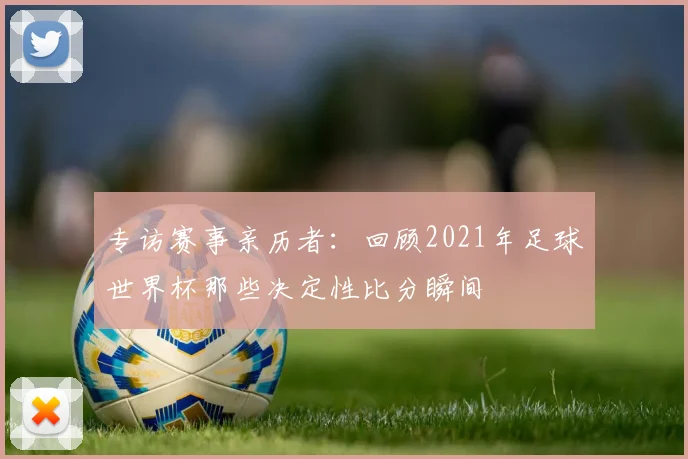 专访赛事亲历者：回顾2021年足球世界杯那些决定性比分瞬间