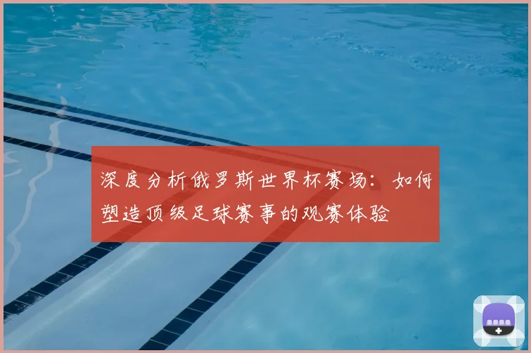 深度分析俄罗斯世界杯赛场：如何塑造顶级足球赛事的观赛体验