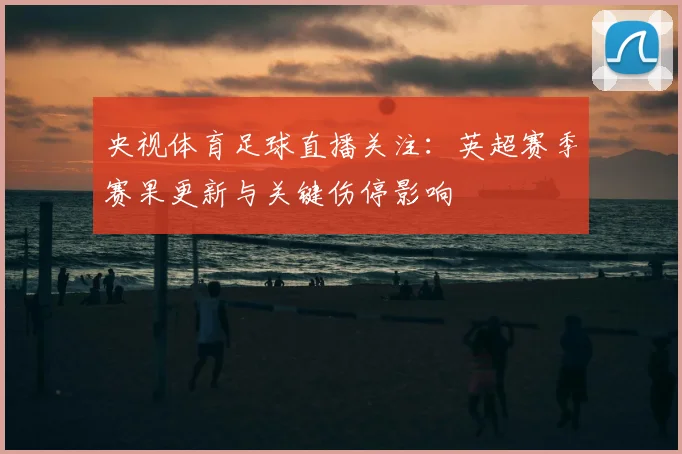 央视体育足球直播关注：英超赛季赛果更新与关键伤停影响