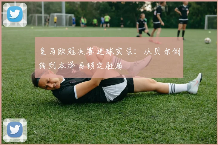 皇马欧冠决赛进球实录:从贝尔倒钩到本泽马锁定胜局