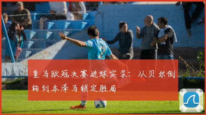 皇马欧冠决赛进球实录:从贝尔倒钩到本泽马锁定胜局