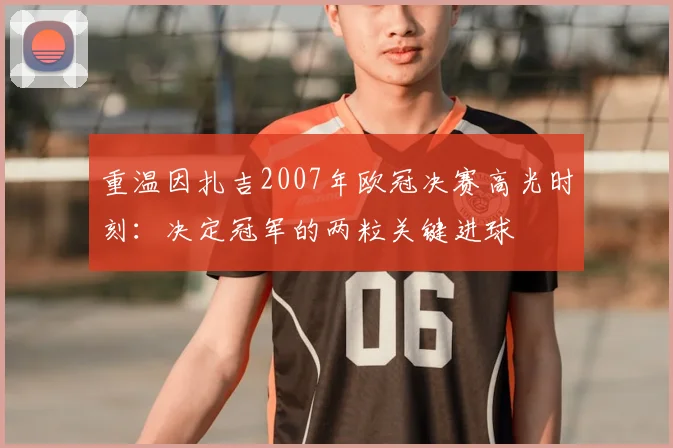 重温因扎吉2007年欧冠决赛高光时刻：决定冠军的两粒关键进球