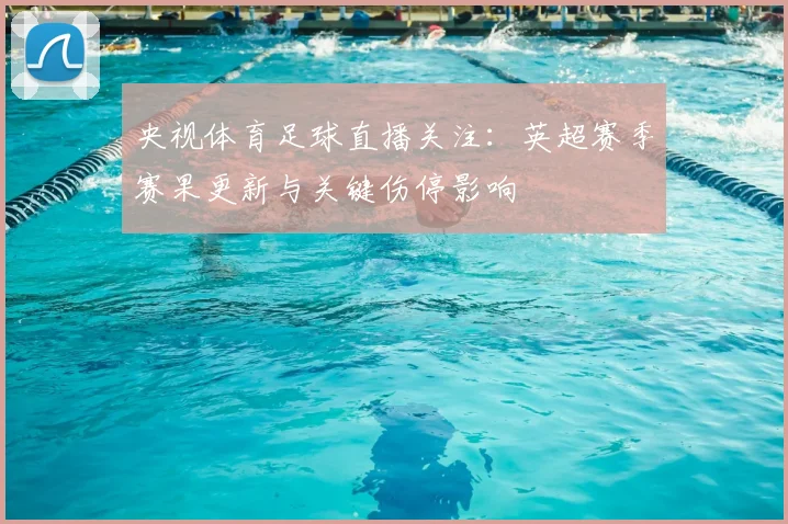 央视体育足球直播关注：英超赛季赛果更新与关键伤停影响