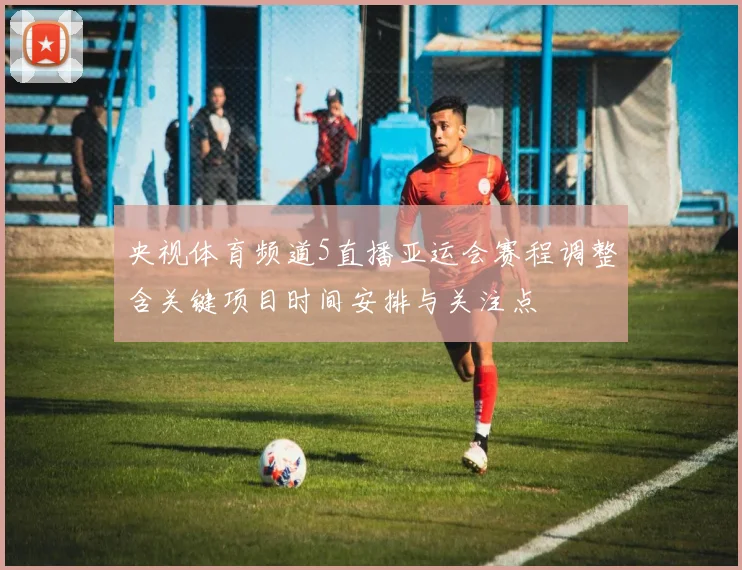 央视体育频道5直播亚运会赛程调整含关键项目时间安排与关注点