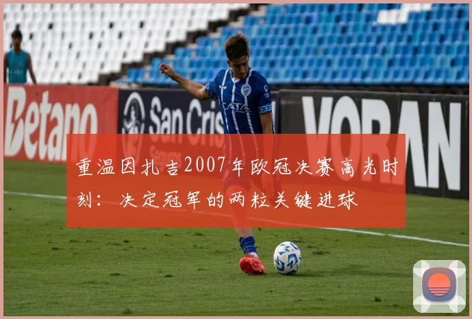 重温因扎吉2007年欧冠决赛高光时刻：决定冠军的两粒关键进球