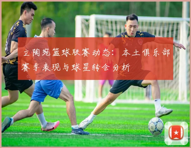 立陶宛篮球联赛动态：本土俱乐部赛季表现与球星转会分析