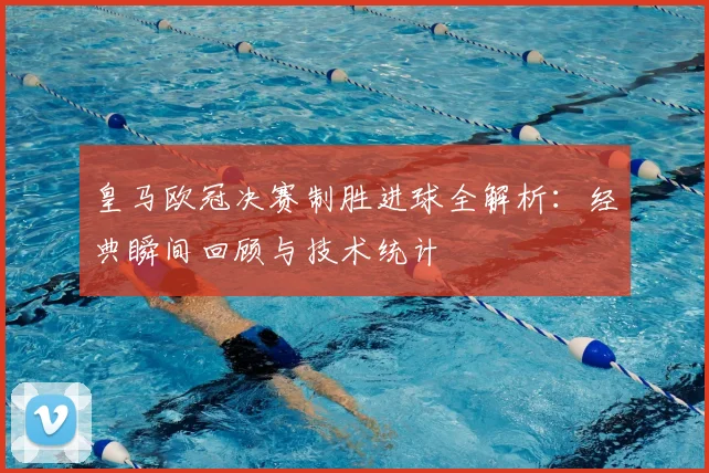 皇马欧冠决赛制胜进球全解析:经典瞬间回顾与技术统计