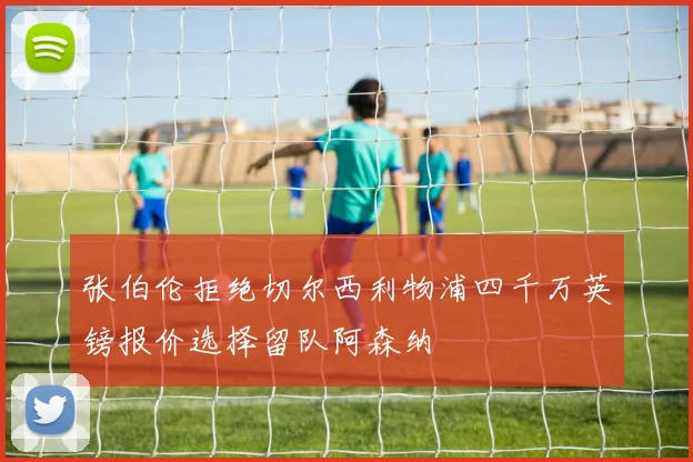 张伯伦拒绝切尔西利物浦四千万英镑报价选择留队阿森纳